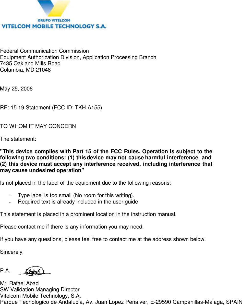  Federal Communication Commission Equipment Authorization Division, Application Processing Branch 7435 Oakland Mills Road Columbia, MD 21048   May 25, 2006   RE: 15.19 Statement (FCC ID: TKH-A155)   TO WHOM IT MAY CONCERN  The statement:  "This device complies with Part 15 of the FCC Rules. Operation is subject to the following two conditions: (1) this device may not cause harmful interference, and (2) this device must accept any interference received, including interference that may cause undesired operation&rdquo;  Is not placed in the label of the equipment due to the following reasons:  -  Type label is too small (No room for this writing). -  Required text is already included in the user guide  This statement is placed in a prominent location in the instruction manual.  Please contact me if there is any information you may need.  If you have any questions, please feel free to contact me at the address shown below.  Sincerely,   P.A.  Mr. Rafael AbadSW Validation Managing Director Vitelcom Mobile Technology, S.A.Parque Tecnologico de Andalucia, Av. Juan Lopez Pe&ntilde;alver, E-29590 Campanillas-Malaga, SPAIN