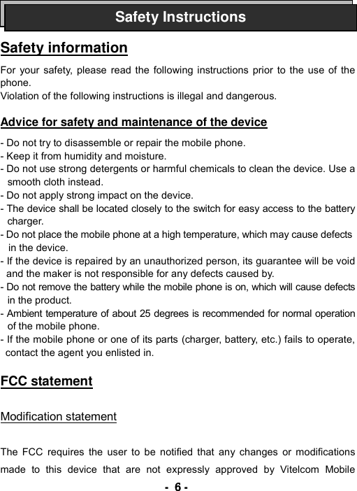 ----    6666    ----       Safety information  For your safety, please read the following instructions prior to the use of the phone. Violation of the following instructions is illegal and dangerous.   Advice for safety and maintenance of the device   - Do not try to disassemble or repair the mobile phone. - Keep it from humidity and moisture. - Do not use strong detergents or harmful chemicals to clean the device. Use a smooth cloth instead. - Do not apply strong impact on the device. - The device shall be located closely to the switch for easy access to the battery charger. - Do not place the mobile phone at a high temperature, which may cause defects   in the device. - If the device is repaired by an unauthorized person, its guarantee will be void and the maker is not responsible for any defects caused by. - Do not remove the battery while the mobile phone is on, which will cause defects in the product. - Ambient temperature of about 25 degrees is recommended for normal operation of the mobile phone. - If the mobile phone or one of its parts (charger, battery, etc.) fails to operate, contact the agent you enlisted in.  FCC statement  Modification statement  The FCC requires the user to be notified that any changes or modifications made to this device that are not expressly approved by Vitelcom Mobile Safety Instructions