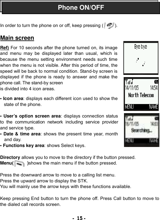 ----    15151515    ----        In order to turn the phone on or off, keep pressing (          ).  Main screen  Ref) For 10 seconds after the phone turned on, its image and menu may be displayed later than usual, which is because the menu setting environment needs such time when the menu is not visible. After this period of time, the speed will be back to normal condition. Stand-by screen is displayed if the phone is ready to answer and make the phone call. The stand-by screen is divided into 4 icon areas.    &bull; Icon area: displays each different icon used to show the state of the phone.  &bull; User&rsquo;s option screen area: displays connection status        to the communication network including service provider and service type. &bull; Date &amp; time area: shows the present time year, month and day. &bull; Functions key area: shows Select keys.  Directory allows you to move to the directory if the button pressed. Menu(      )shows the main menu if the button pressed.  Press the downward arrow to move to a calling list menu. Press the upward arrow to display the STK. You will mainly use the arrow keys with these functions available.    Keep pressing End button to turn the phone off. Press Call button to move to the dialed call records screen.  Phone ON/OFF
