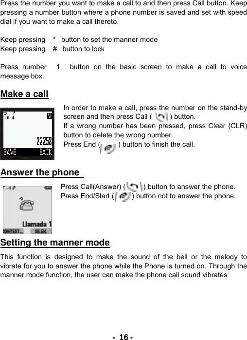 ----    16161616    ----    Press the number you want to make a call to and then press Call button. Keep pressing a number button where a phone number is saved and set with speed dial if you want to make a call thereto.  Keep pressing *button to set the manner mode Keep pressing #button to lock  Press number 1 button on the basic screen to make a call to voice message box.  Make a call  In order to make a call, press the number on the stand-by screen and then press Call (     ) button. If a wrong number has been pressed, press Clear (CLR) button to delete the wrong number. Press End (          ) button to finish the call.   Answer the phone    Press Call(Answer) (     ) button to answer the phone. Press End/Start (          ) button not to answer the phone.     Setting the manner mode  This function is designed to make the sound of the bell or the melody to vibrate for you to answer the phone while the Phone is turned on. Through the manner mode function, the user can make the phone call sound vibrates  