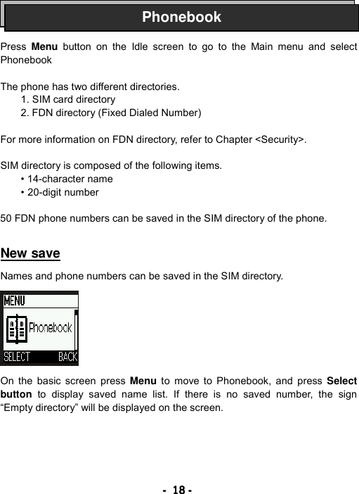 ----    18181818    ----       Press  Menu button on the Idle screen to go to the Main menu and select Phonebook   The phone has two different directories. 1. SIM card directory 2. FDN directory (Fixed Dialed Number)  For more information on FDN directory, refer to Chapter <Security>.  SIM directory is composed of the following items. &bull; 14-character name &bull; 20-digit number  50 FDN phone numbers can be saved in the SIM directory of the phone.   New save  Names and phone numbers can be saved in the SIM directory.          On the basic screen press Menu to move to Phonebook, and press Select button to display saved name list. If there is no saved number, the sign &ldquo;Empty directory&rdquo; will be displayed on the screen. Phonebook
