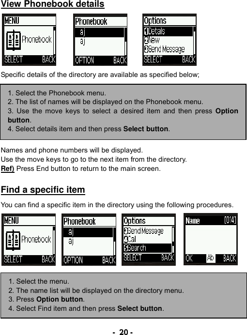 ----    20202020    ----     View Phonebook details        Specific details of the directory are available as specified below;         Names and phone numbers will be displayed. Use the move keys to go to the next item from the directory. Ref) Press End button to return to the main screen.  Find a specific item  You can find a specific item in the directory using the following procedures.        1. Select the Phonebook menu. 2. The list of names will be displayed on the Phonebook menu. 3. Use the move keys to select a desired item and then press Option button. 4. Select details item and then press Select button. 1. Select the menu. 2. The name list will be displayed on the directory menu. 3. Press Option button. 4. Select Find item and then press Select button. 