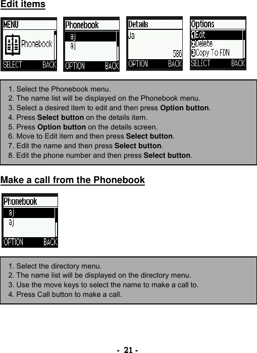 ----    21212121    ----    Edit items                  Make a call from the Phonebook         1. Select the Phonebook menu. 2. The name list will be displayed on the Phonebook menu. 3. Select a desired item to edit and then press Option button. 4. Press Select button on the details item. 5. Press Option button on the details screen. 6. Move to Edit item and then press Select button. 7. Edit the name and then press Select button. 8. Edit the phone number and then press Select button. 1. Select the directory menu. 2. The name list will be displayed on the directory menu. 3. Use the move keys to select the name to make a call to. 4. Press Call button to make a call. 