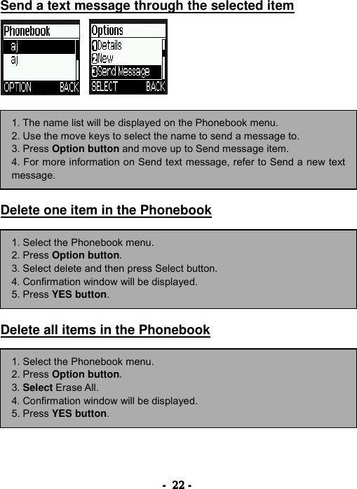 ----    22222222    ----    Send a text message through the selected item                Delete one item in the Phonebook         Delete all items in the Phonebook           1. The name list will be displayed on the Phonebook menu. 2. Use the move keys to select the name to send a message to. 3. Press Option button and move up to Send message item. 4. For more information on Send text message, refer to Send a new textmessage. 1. Select the Phonebook menu. 2. Press Option button. 3. Select delete and then press Select button. 4. Confirmation window will be displayed. 5. Press YES button. 1. Select the Phonebook menu. 2. Press Option button. 3. Select Erase All. 4. Confirmation window will be displayed. 5. Press YES button. 
