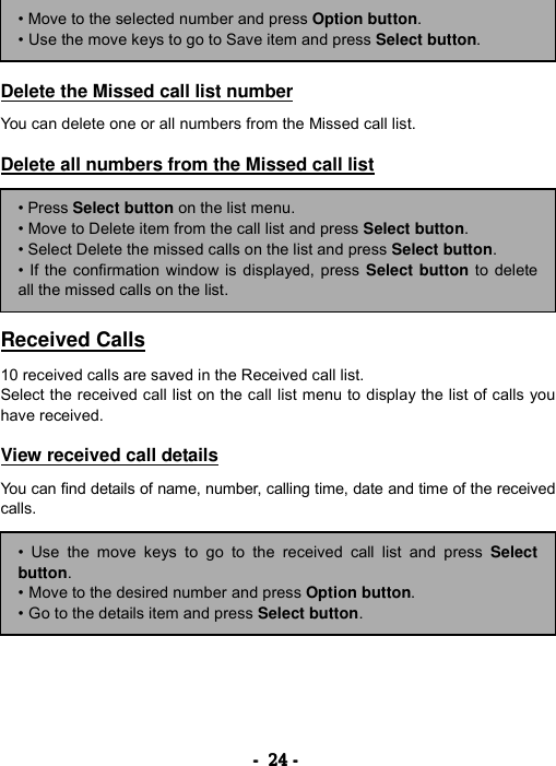 ----    24242424    ----        Delete the Missed call list number  You can delete one or all numbers from the Missed call list.  Delete all numbers from the Missed call list         Received Calls  10 received calls are saved in the Received call list. Select the received call list on the call list menu to display the list of calls you have received.  View received call details  You can find details of name, number, calling time, date and time of the received calls. &bull; Move to the selected number and press Option button. &bull; Use the move keys to go to Save item and press Select button. &bull; Press Select button on the list menu. &bull; Move to Delete item from the call list and press Select button. &bull; Select Delete the missed calls on the list and press Select button. &bull; If the confirmation window is displayed, press Select button to deleteall the missed calls on the list. &bull; Use the move keys to go to the received call list and press Selectbutton. &bull; Move to the desired number and press Option button. &bull; Go to the details item and press Select button. 