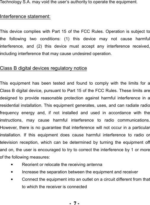 ----    7777    ----    Technology S.A. may void the user&rsquo;s authority to operate the equipment.  Interference statement:  This device complies with Part 15 of the FCC Rules. Operation is subject to the following two conditions: (1) this device may not cause harmful interference, and (2) this device must accept any interference received, including interference that may cause undesired operation.  Class B digital devices regulatory notice  This equipment has been tested and found to comply with the limits for a Class B digital device, pursuant to Part 15 of the FCC Rules. These limits are designed to provide reasonable protection against harmful interference in a residential installation. This equipment generates, uses, and can radiate radio frequency energy and, if not installed and used in accordance with the instructions, may cause harmful interference to radio communications. However, there is no guarantee that interference will not occur in a particular installation. If this equipment does cause harmful interference to radio or television reception, which can be determined by turning the equipment off and on, the user is encouraged to try to correct the interference by 1 or more of the following measures: &bull;  Reorient or relocate the receiving antenna &bull;  Increase the separation between the equipment and receiver &bull;  Connect the equipment into an outlet on a circuit different from that to which the receiver is connected 