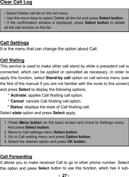 ----    27272727    ----    Clear Call Log       Call Settings It is the menu that can change the option about Call.  Call Waiting This service is used to make other call stand by while a precedent call is connected, which can be applied or cancelled as necessary. In order to apply this function, select Stand-by call option on call service menu (see the first of the manual if you are not familiar with the route to this screen) and press Select to display the following options;   * Activate: applies Call Waiting call option.   * Cancel: cancels Call Waiting call option.   * Status: displays the state of Call Waiting call.   Select state option and press Select apply.      Call Forwarding It allows you to make received Call to go to other phone number. Select this option and press Select button to use this function, which has 4 sub-&bull; Select Delete call list on the list menu. &bull; Use the move keys to select Delete all the list and press Select button.&bull; If the confirmation window is displayed, press Select button to deleteall the call records on the list. 1. Press Menu button on the basic screen and move to Settings menu.And press Select button. 2. Move to Call settings menu Select button. 3. Go to Call waiting menu and press Option button. 4. Select the desired option and press OK button. 