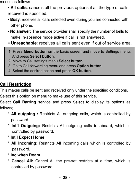 ----    28282828    ----    menus as follows   ▪ All calls: cancels all the previous options if all the type of calls received is specified. ▪ Busy: receives all calls selected even during you are connected with other phone.   ▪ No answer: The service provider shall specify the number of bells to make In-absence mode active if call is not answered. ▪ Unreachable: receives all calls sent even if out of service area.       Call Restriction This makes calls be sent and received only under the specified conditions. Select this option on menu to make use of this service. Select Call Barring service and press Select to display its options as follows; *  All outgoing : Restricts All outgoing calls, which is controlled by password.  *  Int&rsquo;l Outgoing: Restricts All outgoing calls to aboard, which is controlled by password.   * Int&rsquo;l Expect Home *  All Incoming: Restricts All incoming calls which is controlled by password.  * Inc when Roam  *  Cancel All: Cancel All the pre-set restricts at a time, which is controlled by password.   1. Press Menu button on the basic screen and move to Settings menu. And press Select button. 2. Move to Call settings menu Select button. 3. Go to Call forwarding menu and press Option button. 4. Select the desired option and press OK button. 