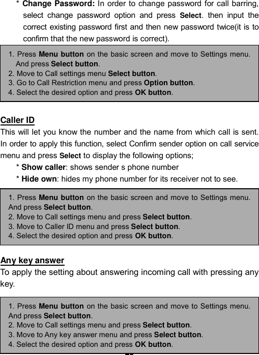----    29292929    ----    * Change Password: In order to change password for call barring, select change password option and press Select. then input the correct existing password first and then new password twice(it is to confirm that the new password is correct).         Caller ID This will let you know the number and the name from which call is sent. In order to apply this function, select Confirm sender option on call service menu and press Select to display the following options;   * Show caller: shows sender s phone number   * Hide own: hides my phone number for its receiver not to see.         Any key answer To apply the setting about answering incoming call with pressing any key.     1. Press Menu button on the basic screen and move to Settings menu.And press Select button. 2. Move to Call settings menu and press Select button. 3. Move to Any key answer menu and press Select button. 4. Select the desired option and press OK button. 1. Press Menu button on the basic screen and move to Settings menu.And press Select button. 2. Move to Call settings menu and press Select button. 3. Move to Caller ID menu and press Select button. 4. Select the desired option and press OK button. 1. Press Menu button on the basic screen and move to Settings menu.And press Select button. 2. Move to Call settings menu Select button. 3. Go to Call Restriction menu and press Option button. 4. Select the desired option and press OK button. 