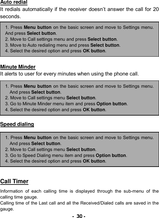 ----    30303030    ----    Auto redial It redials automatically if the receiver doesn&rsquo;t answer the call for 20 seconds.       Minute Minder It alerts to user for every minutes when using the phone call.       Speed dialing        Call Timer  Information of each calling time is displayed through the sub-menu of the calling time gauge. Calling time of the Last call and all the Received/Dialed calls are saved in the gauge. 1. Press Menu button on the basic screen and move to Settings menu.And press Select button. 2. Move to Call settings menu and press Select button. 3. Move to Auto redialing menu and press Select button. 4. Select the desired option and press OK button. 1. Press Menu button on the basic screen and move to Settings menu.And press Select button. 2. Move to Call settings menu Select button. 3. Go to Speed Dialing menu item and press Option button. 4. Select the desired option and press OK button. 1. Press Menu button on the basic screen and move to Settings menu.And press Select button. 2. Move to Call settings menu Select button. 3. Go to Minute Minder menu item and press Option button. 4. Select the desired option and press OK button. 