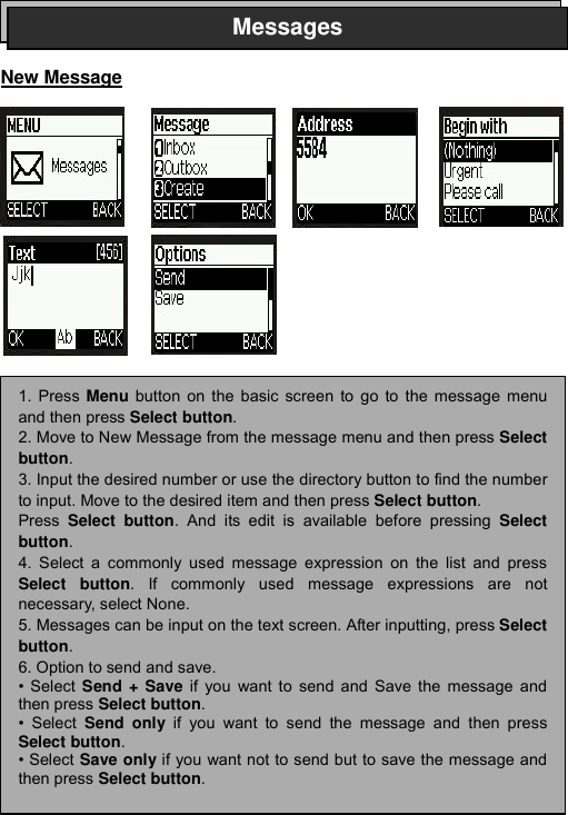 ----    32323232    ----       New Message                           Messages1. Press Menu button on the basic screen to go to the message menuand then press Select button.  2. Move to New Message from the message menu and then press Selectbutton. 3. Input the desired number or use the directory button to find the numberto input. Move to the desired item and then press Select button.  Press  Select button. And its edit is available before pressing Selectbutton. 4. Select a commonly used message expression on the list and pressSelect button. If commonly used message expressions are notnecessary, select None. 5. Messages can be input on the text screen. After inputting, press Selectbutton. 6. Option to send and save. &bull; Select  Send + Save if you want to send and Save the message andthen press Select button. &bull; Select  Send only if you want to send the message and then pressSelect button. &bull; Select Save only if you want not to send but to save the message andthen press Select button. 