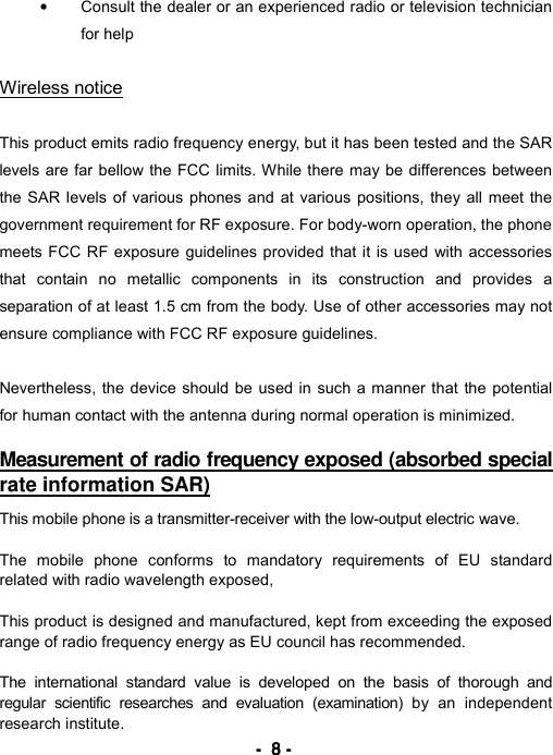 ----    8888    ----    &bull;  Consult the dealer or an experienced radio or television technician for help  Wireless notice  This product emits radio frequency energy, but it has been tested and the SAR levels are far bellow the FCC limits. While there may be differences between the SAR levels of various phones and at various positions, they all meet the government requirement for RF exposure. For body-worn operation, the phone meets FCC RF exposure guidelines provided that it is used with accessories that contain no metallic components in its construction and provides a separation of at least 1.5 cm from the body. Use of other accessories may not ensure compliance with FCC RF exposure guidelines.  Nevertheless, the device should be used in such a manner that the potential for human contact with the antenna during normal operation is minimized.    Measurement of radio frequency exposed (absorbed special rate information SAR)   This mobile phone is a transmitter-receiver with the low-output electric wave.  The mobile phone conforms to mandatory requirements of EU standard related with radio wavelength exposed,  This product is designed and manufactured, kept from exceeding the exposed range of radio frequency energy as EU council has recommended.  The international standard value is developed on the basis of thorough and regular scientific researches and evaluation (examination) by an independent research institute. 