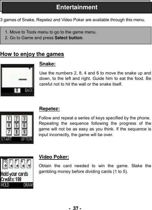 ----    37373737    ----       3 games of Snake, Repetez and Video Poker are available through this menu.      How to enjoy the games  Snake:  Use the numbers 2, 8, 4 and 6 to move the snake up and down, to the left and right. Guide him to eat the food. Be careful not to hit the wall or the snake itself.    Repetez:  Follow and repeat a series of keys specified by the phone. Repeating the sequence following the progress of the game will not be as easy as you think. If the sequence is input incorrectly, the game will be over.    Video Poker:  Obtain the card needed to win the game. Stake the gambling money before dividing cards (1 to 5).      1. Move to Tools menu to go to the game menu. 2. Go to Game and press Select button. Entertainment