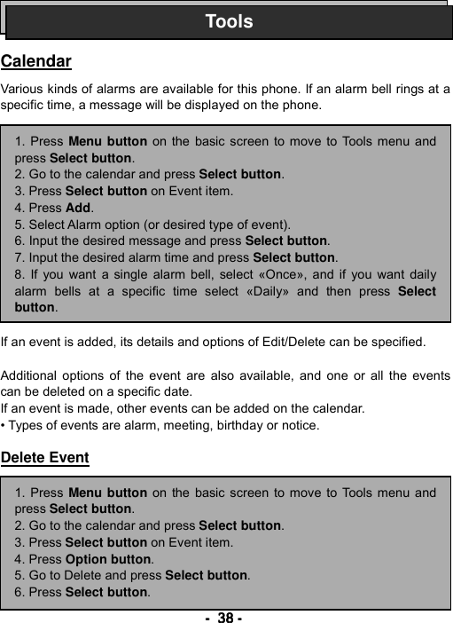----    38383838    ----       Calendar  Various kinds of alarms are available for this phone. If an alarm bell rings at a specific time, a message will be displayed on the phone.                 If an event is added, its details and options of Edit/Delete can be specified.  Additional options of the event are also available, and one or all the events can be deleted on a specific date. If an event is made, other events can be added on the calendar. &bull; Types of events are alarm, meeting, birthday or notice.  Delete Event          Tools1. Press Menu button on the basic screen to move to Tools menu andpress Select button. 2. Go to the calendar and press Select button.  3. Press Select button on Event item. 4. Press Add. 5. Select Alarm option (or desired type of event). 6. Input the desired message and press Select button. 7. Input the desired alarm time and press Select button. 8. If you want a single alarm bell, select &laquo;Once&raquo;, and if you want dailyalarm bells at a specific time select &laquo;Daily&raquo; and then press Selectbutton. 1. Press Menu button on the basic screen to move to Tools menu andpress Select button. 2. Go to the calendar and press Select button.  3. Press Select button on Event item. 4. Press Option button. 5. Go to Delete and press Select button. 6. Press Select button. 