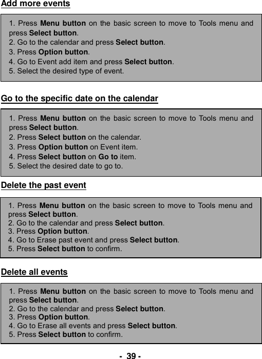 ----    39393939    ----    Add more events          Go to the specific date on the calendar         Delete the past event         Delete all events         1. Press Menu button on the basic screen to move to Tools menu andpress Select button. 2. Go to the calendar and press Select button.  3. Press Option button. 4. Go to Event add item and press Select button. 5. Select the desired type of event. 1. Press Menu button on the basic screen to move to Tools menu andpress Select button. 2. Press Select button on the calendar. 3. Press Option button on Event item. 4. Press Select button on Go to item. 5. Select the desired date to go to. 1. Press Menu button on the basic screen to move to Tools menu and press Select button. 2. Go to the calendar and press Select button.  3. Press Option button. 4. Go to Erase past event and press Select button. 5. Press Select button to confirm. 1. Press Menu button on the basic screen to move to Tools menu andpress Select button. 2. Go to the calendar and press Select button.  3. Press Option button. 4. Go to Erase all events and press Select button. 5. Press Select button to confirm. 