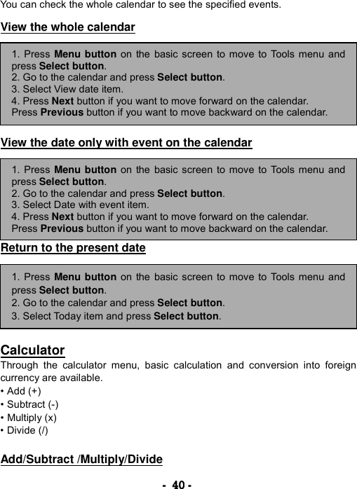 ----    40404040    ----    You can check the whole calendar to see the specified events.  View the whole calendar         View the date only with event on the calendar        Return to the present date         Calculator Through the calculator menu, basic calculation and conversion into foreign currency are available.   &bull; Add (+)   &bull; Subtract (-)   &bull; Multiply (x)   &bull; Divide (/)    Add/Subtract /Multiply/Divide 1. Press Menu button on the basic screen to move to Tools menu andpress Select button. 2. Go to the calendar and press Select button.  3. Select View date item. 4. Press Next button if you want to move forward on the calendar. Press Previous button if you want to move backward on the calendar. 1. Press Menu button on the basic screen to move to Tools menu andpress Select button. 2. Go to the calendar and press Select button.  3. Select Date with event item. 4. Press Next button if you want to move forward on the calendar. Press Previous button if you want to move backward on the calendar. 1. Press Menu button on the basic screen to move to Tools menu andpress Select button. 2. Go to the calendar and press Select button.  3. Select Today item and press Select button. 