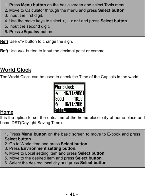 ----    41414141    ----            Ref) Use &laquo;*&raquo; button to change the sign.  Ref) Use &laquo;#&raquo; button to input the decimal point or comma.   World Clock The World Clock can be used to check the Time of the Capitals in the world       Home It is the option to set the date/time of the home place, city of home place and home DST(Daylight Saving Time).             1. Press Menu button on the basic screen and select Tools menu. 2. Move to Calculator through the menu and press Select button. 3. Input the first digit. 4. Use the move keys to select +, -, x or / and press Select button. 5. Input the second digit. 6. Press <Equals> button. 1. Press Menu button on the basic screen to move to E-book and pressSelect button. 2. Go to World time and press Select button.  3. Press Environment setting button. 4. Move to Local setting item and press Select button. 5. Move to the desired item and press Select button. 6. Select the desired local city and press Select button. 
