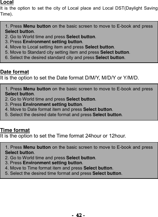 ----    42424242    ----    Local It is the option to set the city of Local place and Local DST(Daylight Saving Time).          Date format It is the option to set the Date format D/M/Y, M/D/Y or Y/M/D.         Time format It is the option to set the Time format 24hour or 12hour.        1. Press Menu button on the basic screen to move to E-book and pressSelect button. 2. Go to World time and press Select button.  3. Press Environment setting button. 4. Move to Date format item and press Select button. 5. Select the desired date format and press Select button. 1. Press Menu button on the basic screen to move to E-book and pressSelect button. 2. Go to World time and press Select button.  3. Press Environment setting button. 4. Move to Time format item and press Select button. 5. Select the desired time format and press Select button. 1. Press Menu button on the basic screen to move to E-book and pressSelect button. 2. Go to World time and press Select button.  3. Press Environment setting button. 4. Move to Local setting item and press Select button. 5. Move to Standard city setting item and press Select button. 6. Select the desired standard city and press Select button. 