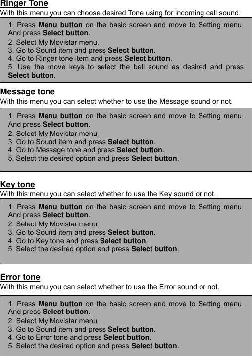 ----    44444444    ----    Ringer Tone With this menu you can choose desired Tone using for incoming call sound.         Message tone With this menu you can select whether to use the Message sound or not.         Key tone With this menu you can select whether to use the Key sound or not.         Error tone With this menu you can select whether to use the Error sound or not.      1. Press Menu button on the basic screen and move to Setting menu.And press Select button. 2. Select My Movistar menu. 3. Go to Sound item and press Select button. 4. Go to Ringer tone item and press Select button. 5. Use the move keys to select the bell sound as desired and pressSelect button. 1. Press Menu button on the basic screen and move to Setting menu.And press Select button. 2. Select My Movistar menu 3. Go to Sound item and press Select button. 4. Go to Message tone and press Select button. 5. Select the desired option and press Select button. 1. Press Menu button on the basic screen and move to Setting menu.And press Select button. 2. Select My Movistar menu 3. Go to Sound item and press Select button. 4. Go to Key tone and press Select button. 5. Select the desired option and press Select button. 1. Press Menu button on the basic screen and move to Setting menu.And press Select button. 2. Select My Movistar menu 3. Go to Sound item and press Select button. 4. Go to Error tone and press Select button. 5. Select the desired option and press Select button. 
