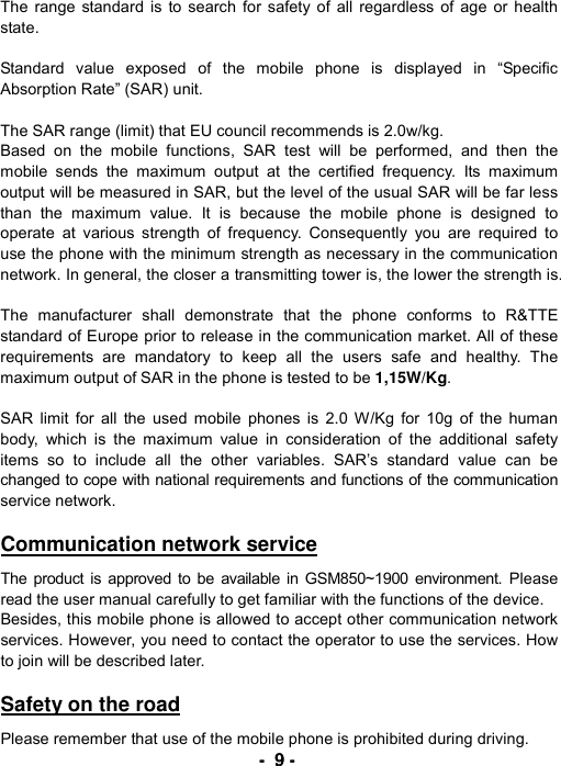 ----    9999    ----    The range standard is to search for safety of all regardless of age or health state.   Standard value exposed of the mobile phone is displayed in &ldquo;Specific Absorption Rate&rdquo; (SAR) unit.  The SAR range (limit) that EU council recommends is 2.0w/kg. Based on the mobile functions, SAR test will be performed, and then the mobile sends the maximum output at the certified frequency. Its maximum output will be measured in SAR, but the level of the usual SAR will be far less than the maximum value. It is because the mobile phone is designed to operate at various strength of frequency. Consequently you are required to use the phone with the minimum strength as necessary in the communication network. In general, the closer a transmitting tower is, the lower the strength is.  The manufacturer shall demonstrate that the phone conforms to R&amp;TTE standard of Europe prior to release in the communication market. All of these requirements are mandatory to keep all the users safe and healthy. The maximum output of SAR in the phone is tested to be 1,15W/Kg.  SAR limit for all the used mobile phones is 2.0 W/Kg for 10g of the human body, which is the maximum value in consideration of the additional safety items so to include all the other variables. SAR&rsquo;s standard value can be changed to cope with national requirements and functions of the communication service network.  Communication network service  The product is approved to be available in GSM850~1900 environment. Please read the user manual carefully to get familiar with the functions of the device. Besides, this mobile phone is allowed to accept other communication network services. However, you need to contact the operator to use the services. How to join will be described later.  Safety on the road  Please remember that use of the mobile phone is prohibited during driving. 