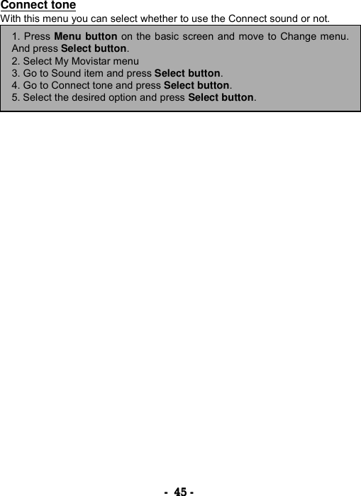 ----    45454545    ----    Connect tone With this menu you can select whether to use the Connect sound or not.        1. Press Menu button on the basic screen and move to Change menu.And press Select button. 2. Select My Movistar menu 3. Go to Sound item and press Select button. 4. Go to Connect tone and press Select button. 5. Select the desired option and press Select button. 