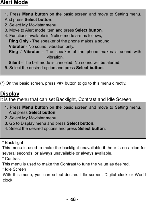 ----    46464646    ----    Alert Mode               (*) On the basic screen, press <#> button to go to this menu directly.  Display It is the menu that can set Backlight, Contrast and Idle Screen.        * Back light   This menu is used to make the backlight unavailable if there is no action for several seconds, or always unavailable or always available. * Contrast   This menu is used to make the Contrast to tune the value as desired.   * Idle Screen  With this menu, you can select desired Idle screen, Digital clock or World clock.    1. Press Menu button on the basic screen and move to Setting menu.And press Select button. 2. Select My Movistar menu 3. Move to Alert mode item and press Select button. 4. Functions available in Notice mode are as follows; Ring Only - The speaker of the phone makes a sound. Vibrator - No sound, vibration only. Ring / Vibrator - The speaker of the phone makes a sound withvibration. Silent - The bell mode is canceled. No sound will be alerted. 5. Select the desired option and press Select button. 1. Press Menu button on the basic screen and move to Setting menu.And press Select button. 2. Select My Movistar menu 3. Go to Display menu and press Select button. 4. Select the desired options and press Select button. 