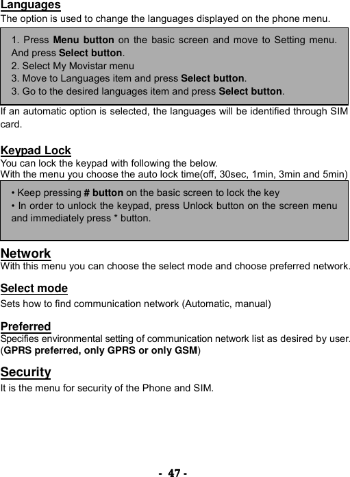 ----    47474747    ----    Languages The option is used to change the languages displayed on the phone menu.        If an automatic option is selected, the languages will be identified through SIM card.  Keypad Lock You can lock the keypad with following the below. With the menu you choose the auto lock time(off, 30sec, 1min, 3min and 5min)       Network With this menu you can choose the select mode and choose preferred network.  Select mode Sets how to find communication network (Automatic, manual)    Preferred Specifies environmental setting of communication network list as desired by user. (GPRS preferred, only GPRS or only GSM)  Security It is the menu for security of the Phone and SIM.     1. Press Menu button on the basic screen and move to Setting menu.And press Select button. 2. Select My Movistar menu 3. Move to Languages item and press Select button. 3. Go to the desired languages item and press Select button. &bull; Keep pressing # button on the basic screen to lock the key &bull; In order to unlock the keypad, press Unlock button on the screen menuand immediately press * button. 
