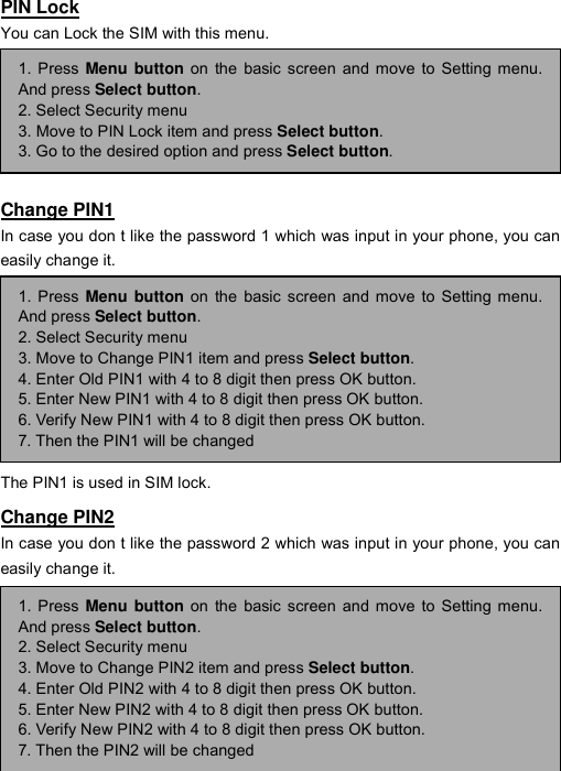 ----    48484848    ----    PIN Lock You can Lock the SIM with this menu.       Change PIN1 In case you don t like the password 1 which was input in your phone, you can easily change it.        The PIN1 is used in SIM lock. Change PIN2 In case you don t like the password 2 which was input in your phone, you can easily change it.       1. Press Menu button on the basic screen and move to Setting menu.And press Select button. 2. Select Security menu 3. Move to PIN Lock item and press Select button. 3. Go to the desired option and press Select button. 1. Press Menu button on the basic screen and move to Setting menu.And press Select button. 2. Select Security menu 3. Move to Change PIN1 item and press Select button. 4. Enter Old PIN1 with 4 to 8 digit then press OK button. 5. Enter New PIN1 with 4 to 8 digit then press OK button. 6. Verify New PIN1 with 4 to 8 digit then press OK button. 7. Then the PIN1 will be changed 1. Press Menu button on the basic screen and move to Setting menu.And press Select button. 2. Select Security menu 3. Move to Change PIN2 item and press Select button. 4. Enter Old PIN2 with 4 to 8 digit then press OK button. 5. Enter New PIN2 with 4 to 8 digit then press OK button. 6. Verify New PIN2 with 4 to 8 digit then press OK button. 7. Then the PIN2 will be changed 