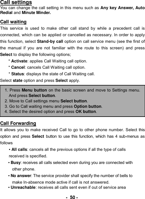 ----    50505050    ----    Call settings You can change the call setting in this menu such as Any key Answer, Auto Redial and Minute Minder.  Call waiting This service is used to make other call stand by while a precedent call is connected, which can be applied or cancelled as necessary. In order to apply this function, select Stand-by call option on call service menu (see the first of the manual if you are not familiar with the route to this screen) and press Select to display the following options;   * Activate: applies Call Waiting call option.   * Cancel: cancels Call Waiting call option.   * Status: displays the state of Call Waiting call.   Select state option and press Select apply.          Call Forwarding It allows you to make received Call to go to other phone number. Select this option and press Select button to use this function, which has 4 sub-menus as follows  ▪ All calls: cancels all the previous options if all the type of calls received is specified. ▪ Busy: receives all calls selected even during you are connected with other phone.   ▪ No answer: The service provider shall specify the number of bells to make In-absence mode active if call is not answered. ▪ Unreachable: receives all calls sent even if out of service area  1. Press Menu button on the basic screen and move to Settings menu.And press Select button. 2. Move to Call settings menu Select button. 3. Go to Call waiting menu and press Option button. 4. Select the desired option and press OK button. 