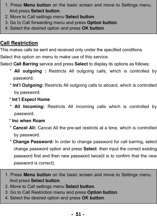 ----    51515151    ----            Call Restriction This makes calls be sent and received only under the specified conditions. Select this option on menu to make use of this service. Select Call Barring service and press Select to display its options as follows; *  All outgoing : Restricts All outgoing calls, which is controlled by password.  * Int&rsquo;l Outgoing: Restricts All outgoing calls to aboard, which is controlled by password.   * Int&rsquo;l Expect Home *  All Incoming: Restricts All incoming calls which is controlled by password.  * Inc when Roam  * Cancel All: Cancel All the pre-set restricts at a time, which is controlled by password.   * Change Password: In order to change password for call barring, select change password option and press Select. then input the correct existing password first and then new password twice(it is to confirm that the new password is correct).           1. Press Menu button on the basic screen and move to Settings menu.And press Select button. 2. Move to Call settings menu Select button. 3. Go to Call forwarding menu and press Option button. 4. Select the desired option and press OK button. 1. Press Menu button on the basic screen and move to Settings menu.And press Select button. 2. Move to Call settings menu Select button. 3. Go to Call Restriction menu and press Option button. 4. Select the desired option and press OK button. 