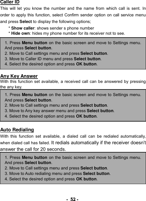 ----    52525252    ----    Caller ID This will let you know the number and the name from which call is sent. In order to apply this function, select Confirm sender option on call service menu and press Select to display the following options;   * Show caller: shows sender s phone number   * Hide own: hides my phone number for its receiver not to see.         Any Key Answer With this function set available, a received call can be answered by pressing the any key.         Auto Redialing With this function set available, a dialed call can be redialed automatically, when dialed call has failed. It redials automatically if the receiver doesn&rsquo;t answer the call for 20 seconds.          1. Press Menu button on the basic screen and move to Settings menu.And press Select button. 2. Move to Call settings menu and press Select button. 3. Move to Auto redialing menu and press Select button. 4. Select the desired option and press OK button. 1. Press Menu button on the basic screen and move to Settings menu.And press Select button. 2. Move to Call settings menu and press Select button. 3. Move to Any key answer menu and press Select button. 4. Select the desired option and press OK button. 1. Press Menu button on the basic screen and move to Settings menu.And press Select button. 2. Move to Call settings menu and press Select button. 3. Move to Caller ID menu and press Select button. 4. Select the desired option and press OK button. 