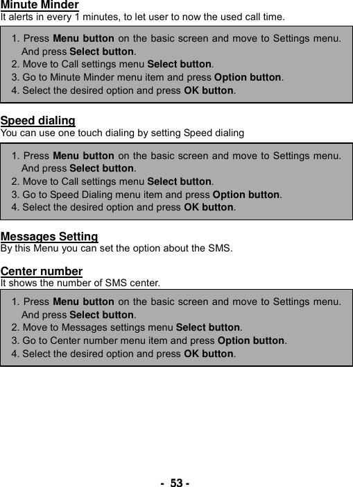 ----    53535353    ----    Minute Minder It alerts in every 1 minutes, to let user to now the used call time.         Speed dialing You can use one touch dialing by setting Speed dialing         Messages Setting By this Menu you can set the option about the SMS.  Center number It shows the number of SMS center.                 1. Press Menu button on the basic screen and move to Settings menu.And press Select button. 2. Move to Call settings menu Select button. 3. Go to Speed Dialing menu item and press Option button. 4. Select the desired option and press OK button. 1. Press Menu button on the basic screen and move to Settings menu.And press Select button. 2. Move to Call settings menu Select button. 3. Go to Minute Minder menu item and press Option button. 4. Select the desired option and press OK button. 1. Press Menu button on the basic screen and move to Settings menu.And press Select button. 2. Move to Messages settings menu Select button. 3. Go to Center number menu item and press Option button. 4. Select the desired option and press OK button. 