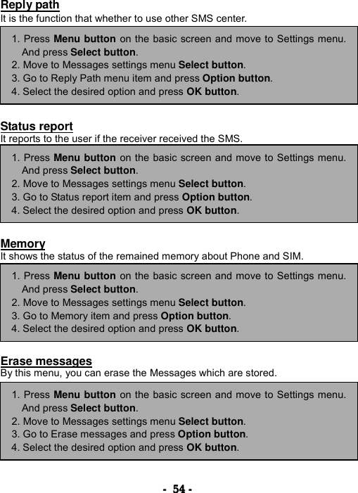 ----    54545454    ----    Reply path It is the function that whether to use other SMS center.         Status report It reports to the user if the receiver received the SMS.         Memory It shows the status of the remained memory about Phone and SIM.         Erase messages By this menu, you can erase the Messages which are stored.      1. Press Menu button on the basic screen and move to Settings menu.And press Select button. 2. Move to Messages settings menu Select button. 3. Go to Reply Path menu item and press Option button. 4. Select the desired option and press OK button. 1. Press Menu button on the basic screen and move to Settings menu.And press Select button. 2. Move to Messages settings menu Select button. 3. Go to Status report item and press Option button. 4. Select the desired option and press OK button. 1. Press Menu button on the basic screen and move to Settings menu.And press Select button. 2. Move to Messages settings menu Select button. 3. Go to Memory item and press Option button. 4. Select the desired option and press OK button. 1. Press Menu button on the basic screen and move to Settings menu.And press Select button. 2. Move to Messages settings menu Select button. 3. Go to Erase messages and press Option button. 4. Select the desired option and press OK button. 