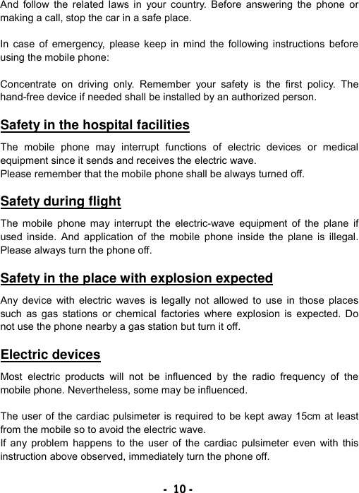 ----    10101010    ----    And follow the related laws in your country. Before answering the phone or making a call, stop the car in a safe place.  In case of emergency, please keep in mind the following instructions before using the mobile phone:  Concentrate on driving only. Remember your safety is the first policy. The hand-free device if needed shall be installed by an authorized person.  Safety in the hospital facilities  The mobile phone may interrupt functions of electric devices or medical equipment since it sends and receives the electric wave. Please remember that the mobile phone shall be always turned off.  Safety during flight  The mobile phone may interrupt the electric-wave equipment of the plane if used inside. And application of the mobile phone inside the plane is illegal. Please always turn the phone off.  Safety in the place with explosion expected  Any device with electric waves is legally not allowed to use in those places such as gas stations or chemical factories where explosion is expected. Do not use the phone nearby a gas station but turn it off.  Electric devices  Most electric products will not be influenced by the radio frequency of the mobile phone. Nevertheless, some may be influenced.  The user of the cardiac pulsimeter is required to be kept away 15cm at least from the mobile so to avoid the electric wave. If any problem happens to the user of the cardiac pulsimeter even with this instruction above observed, immediately turn the phone off.  