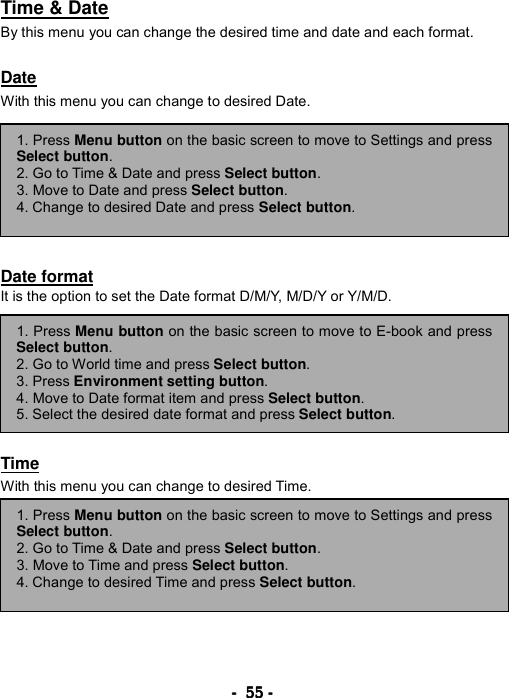 ----    55555555    ----    Time &amp; Date By this menu you can change the desired time and date and each format.  Date With this menu you can change to desired Date.        Date format It is the option to set the Date format D/M/Y, M/D/Y or Y/M/D.         Time With this menu you can change to desired Time.          1. Press Menu button on the basic screen to move to E-book and pressSelect button. 2. Go to World time and press Select button.  3. Press Environment setting button. 4. Move to Date format item and press Select button. 5. Select the desired date format and press Select button. 1. Press Menu button on the basic screen to move to Settings and pressSelect button. 2. Go to Time &amp; Date and press Select button.  3. Move to Date and press Select button. 4. Change to desired Date and press Select button. 1. Press Menu button on the basic screen to move to Settings and pressSelect button. 2. Go to Time &amp; Date and press Select button.  3. Move to Time and press Select button. 4. Change to desired Time and press Select button. 