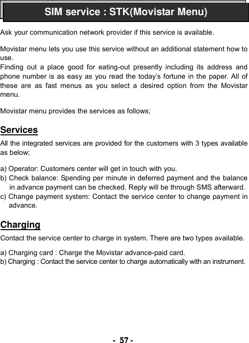 ----    57575757    ----       Ask your communication network provider if this service is available.  Movistar menu lets you use this service without an additional statement how to use. Finding out a place good for eating-out presently including its address and phone number is as easy as you read the today&rsquo;s fortune in the paper. All of these are as fast menus as you select a desired option from the Movistar menu.  Movistar menu provides the services as follows;  Services  All the integrated services are provided for the customers with 3 types available as below;  a) Operator: Customers center will get in touch with you. b) Check balance: Spending per minute in deferred payment and the balance in advance payment can be checked. Reply will be through SMS afterward. c) Change payment system: Contact the service center to change payment in advance.  Charging  Contact the service center to charge in system. There are two types available.  a) Charging card : Charge the Movistar advance-paid card. b) Charging : Contact the service center to charge automatically with an instrument. SIM service : STK(Movistar Menu)