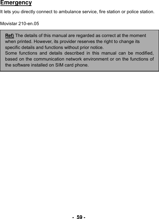 ----    59595959    ----    Emergency  It lets you directly connect to ambulance service, fire station or police station.  Movistar 210-en.05                                  Ref) The details of this manual are regarded as correct at the moment when printed. However, its provider reserves the right to change its specific details and functions without prior notice. Some functions and details described in this manual can be modified,based on the communication network environment or on the functions ofthe software installed on SIM card phone. 