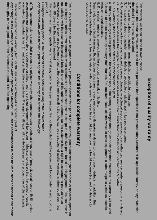 ----    60606060    ----        Exception of quality warranty This warranty will be void in the following cases; 1. In case the product is misused or used for other purposes than specified in the present safety standard of its applicable country, or any instruction described in the manual is violated. 2. This warranty does not include normal defects unavoidable during use. 3. This warranty does not include normal defects unavoidable on plastic, paint, key pad or antenna. 4. Movistar is not liable to any defect caused by repair, change, or technical support provided by unauthorized service center or person, or any defect caused by other accessories than original. The original accessories are to be manufactured by Vitelcom and certified by Movistar. 5. This warranty does not include defects on personal paint or parts. 6. Battery and charger will be guaranteed for 6 months only. If the battery is charged through other charger than Movistar&rsquo;s, this warranty will be void. 7. In case of defects caused by robbery, theft, thunder, fire, moisture, flood, electric waves of other equipment, electro-magnetic variables, electric wire, or natural disasters. 8. If the serial number is removed from the product, or erased, or illegible. Separately from the legal warranty, those clauses above are the only resource for its maker or dealer to use in case of defects. In addition, this warranty excludes other warranties tacitly related with goods sales. Movistar has a right to hand over the freight expense (caused by delivery to service center) to user.  Conditions for complete warranty  The quality of the product will be guaranteed by its provider Movistar for a period of 12 months upon purchased against defects or abnormal operation due to faulty materials or workmanship, when authorized engineer can repair or change the defective parts based on his judgment. If the customer is not satisfied with the result or the product falls still short of the optimum performance, the customer has a right to exchange the product for an equivalent one or to ask an equivalent refund to the product only providing that Movistar as the subject of quality warranty is informed of such fact within 90 days after the product repaired. The person in charge of quality warranty shall pay back all the expenses paid first for the product and the phone card to complete the refund of the product. During the warranty period, all the replaced defective parts will belong to the manufacturer. Any customer who wants to make a protest against the warranty is to present the followings;  a) The customer able to read, shall present the original warranty where purchase date, purchase shop, type of product, serial number, IMEI number, accessories manufacturing date and code are described, and the original statement of tax account. Movistar considers that the period of quality warranty on the product is for 12 months after the date of purchase. The agent shall repair all the defective parts or product free of charge (parts, labor). There will be extension of warranty term for 90 days on the exchanged or repaired product. Any change in this warranty is subject to prior written approval of Movistar. The user is recommended to read the instructions described in the manualthoroughly to make good use of the features of the product before operating. 