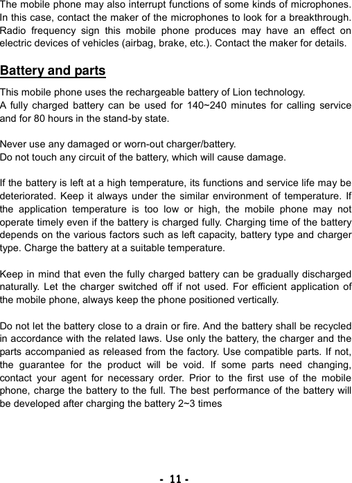 ----    11111111    ----    The mobile phone may also interrupt functions of some kinds of microphones. In this case, contact the maker of the microphones to look for a breakthrough. Radio frequency sign this mobile phone produces may have an effect on electric devices of vehicles (airbag, brake, etc.). Contact the maker for details.  Battery and parts  This mobile phone uses the rechargeable battery of Lion technology. A fully charged battery can be used for 140~240 minutes for calling service and for 80 hours in the stand-by state.  Never use any damaged or worn-out charger/battery. Do not touch any circuit of the battery, which will cause damage.  If the battery is left at a high temperature, its functions and service life may be deteriorated. Keep it always under the similar environment of temperature. If the application temperature is too low or high, the mobile phone may not operate timely even if the battery is charged fully. Charging time of the battery depends on the various factors such as left capacity, battery type and charger type. Charge the battery at a suitable temperature.  Keep in mind that even the fully charged battery can be gradually discharged naturally. Let the charger switched off if not used. For efficient application of the mobile phone, always keep the phone positioned vertically.  Do not let the battery close to a drain or fire. And the battery shall be recycled in accordance with the related laws. Use only the battery, the charger and the parts accompanied as released from the factory. Use compatible parts. If not, the guarantee for the product will be void. If some parts need changing, contact your agent for necessary order. Prior to the first use of the mobile phone, charge the battery to the full. The best performance of the battery will be developed after charging the battery 2~3 times 