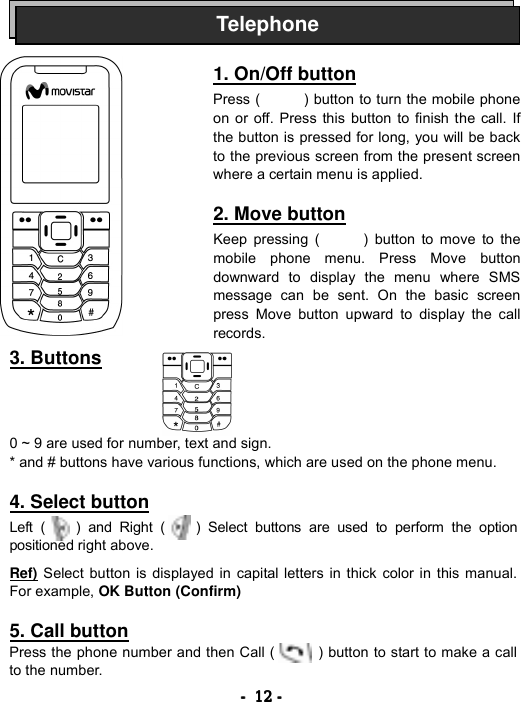 ----    12121212    ----                       3. Buttons                              0 ~ 9 are used for number, text and sign. * and # buttons have various functions, which are used on the phone menu.  4. Select button  Left (    ) and Right (    ) Select buttons are used to perform the option positioned right above.  Ref) Select button is displayed in capital letters in thick color in this manual. For example, OK Button (Confirm)  5. Call button Press the phone number and then Call (            ) button to start to make a call to the number. Telephone1. On/Off button  Press (      ) button to turn the mobile phone on or off. Press this button to finish the call. If the button is pressed for long, you will be backto the previous screen from the present screen where a certain menu is applied.  2. Move button  Keep pressing (      ) button to move to the mobile phone menu. Press Move button downward to display the menu where SMS message can be sent. On the basic screen press Move button upward to display the call records. 