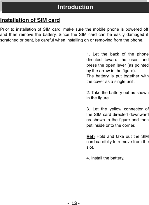 ----    13131313    ----       Installation of SIM card  Prior to installation of SIM card, make sure the mobile phone is powered off and then remove the battery. Since the SIM card can be easily damaged if scratched or bent, be careful when installing on or removing from the phone.                   Introduction1. Let the back of the phone directed toward the user, and press the open lever (as pointed by the arrow in the figure). The battery is put together with the cover as a single unit.  2. Take the battery out as shown in the figure.  3. Let the yellow connector of the SIM card directed downward as shown in the figure and then put inside onto the corner.  Ref) Hold and take out the SIM card carefully to remove from the slot.  4. Install the battery. 