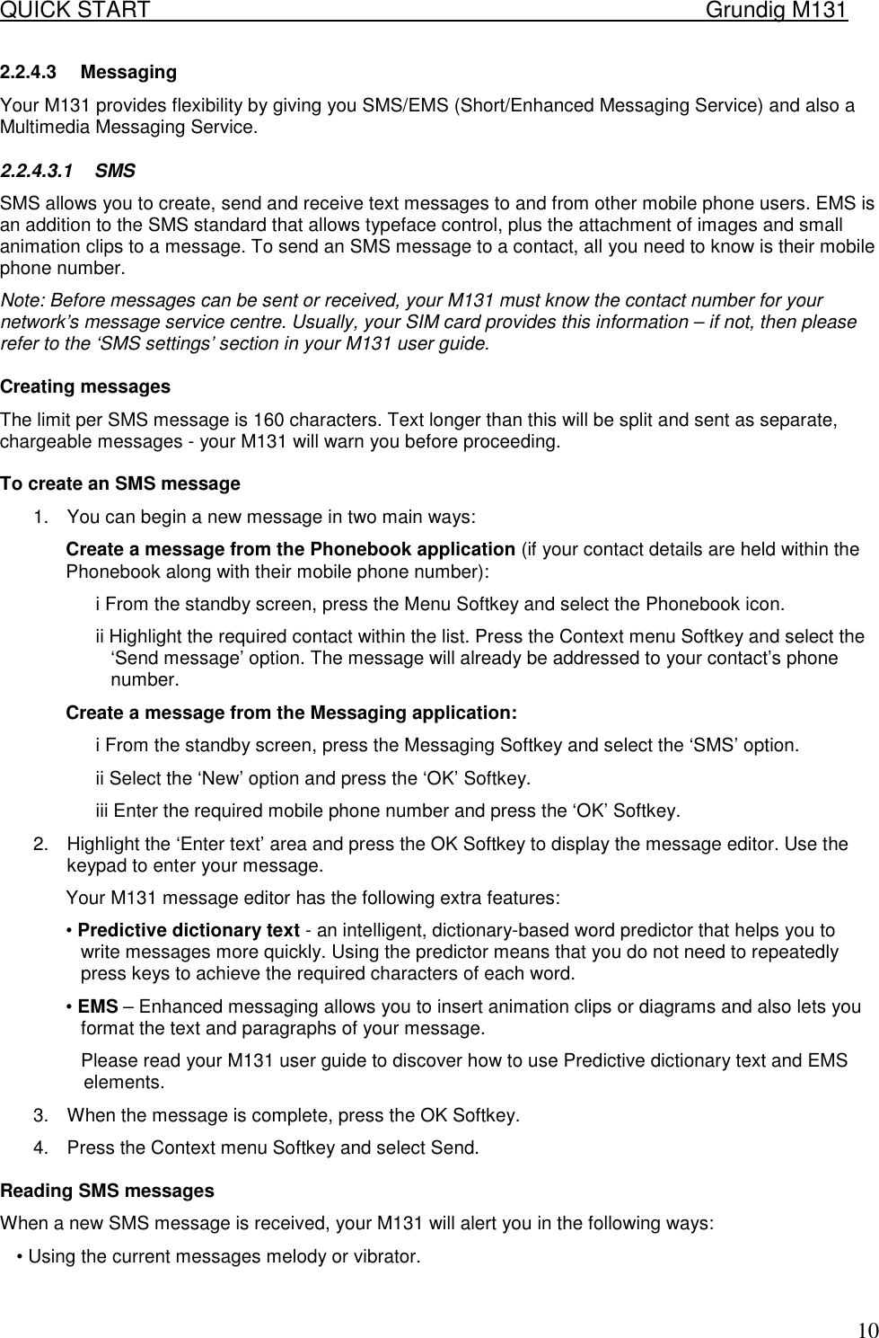 QUICK START    Grundig M131   102.2.4.3 Messaging Your M131 provides flexibility by giving you SMS/EMS (Short/Enhanced Messaging Service) and also a Multimedia Messaging Service. 2.2.4.3.1 SMS  SMS allows you to create, send and receive text messages to and from other mobile phone users. EMS is an addition to the SMS standard that allows typeface control, plus the attachment of images and small animation clips to a message. To send an SMS message to a contact, all you need to know is their mobile phone number. Note: Before messages can be sent or received, your M131 must know the contact number for your network&rsquo;s message service centre. Usually, your SIM card provides this information &ndash; if not, then please refer to the &lsquo;SMS settings&rsquo; section in your M131 user guide.   Creating messages  The limit per SMS message is 160 characters. Text longer than this will be split and sent as separate, chargeable messages - your M131 will warn you before proceeding.   To create an SMS message  1.  You can begin a new message in two main ways:  Create a message from the Phonebook application (if your contact details are held within the Phonebook along with their mobile phone number):  i From the standby screen, press the Menu Softkey and select the Phonebook icon.  ii Highlight the required contact within the list. Press the Context menu Softkey and select the &lsquo;Send message&rsquo; option. The message will already be addressed to your contact&rsquo;s phone number.  Create a message from the Messaging application:  i From the standby screen, press the Messaging Softkey and select the &lsquo;SMS&rsquo; option.  ii Select the &lsquo;New&rsquo; option and press the &lsquo;OK&rsquo; Softkey.  iii Enter the required mobile phone number and press the &lsquo;OK&rsquo; Softkey.  2.  Highlight the &lsquo;Enter text&rsquo; area and press the OK Softkey to display the message editor. Use the keypad to enter your message.  Your M131 message editor has the following extra features:  &bull; Predictive dictionary text - an intelligent, dictionary-based word predictor that helps you to write messages more quickly. Using the predictor means that you do not need to repeatedly press keys to achieve the required characters of each word.  &bull; EMS &ndash; Enhanced messaging allows you to insert animation clips or diagrams and also lets you format the text and paragraphs of your message.  Please read your M131 user guide to discover how to use Predictive dictionary text and EMS elements.  3.  When the message is complete, press the OK Softkey.  4.  Press the Context menu Softkey and select Send.   Reading SMS messages  When a new SMS message is received, your M131 will alert you in the following ways:  &bull; Using the current messages melody or vibrator.  