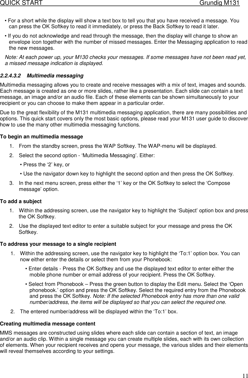QUICK START    Grundig M131   11&bull; For a short while the display will show a text box to tell you that you have received a message. You can press the OK Softkey to read it immediately, or press the Back Softkey to read it later.  &bull; If you do not acknowledge and read through the message, then the display will change to show an envelope icon together with the number of missed messages. Enter the Messaging application to read the new messages. Note: At each power up, your M130 checks your messages. If some messages have not been read yet, a missed message indication is displayed.  2.2.4.3.2 Multimedia messaging  Multimedia messaging allows you to create and receive messages with a mix of text, images and sounds. Each message is created as one or more slides, rather like a presentation. Each slide can contain a text message, an image and/or an audio file. Each of these elements can be shown simultaneously to your recipient or you can choose to make them appear in a particular order.  Due to the great flexibility of the M131 multimedia messaging application, there are many possibilities and options. This quick start covers only the most basic options, please read your M131 user guide to discover how to use the many other multimedia messaging functions.   To begin an multimedia message  1.  From the standby screen, press the WAP Softkey. The WAP-menu will be displayed.  2.  Select the second option - &lsquo;Multimedia Messaging&rsquo;. Either:  &bull; Press the &lsquo;2&rsquo; key, or  &bull; Use the navigator down key to highlight the second option and then press the OK Softkey.  3.  In the next menu screen, press either the &lsquo;1&rsquo; key or the OK Softkey to select the &lsquo;Compose message&rsquo; option.   To add a subject  1.  Within the addressing screen, use the navigator key to highlight the &lsquo;Subject&rsquo; option box and press the OK Softkey.  2.  Use the displayed text editor to enter a suitable subject for your message and press the OK Softkey.   To address your message to a single recipient  1.  Within the addressing screen, use the navigator key to highlight the &lsquo;To:1&rsquo; option box. You can now either enter the details or select them from your Phonebook:  &bull; Enter details - Press the OK Softkey and use the displayed text editor to enter either the mobile phone number or email address of your recipient. Press the OK Softkey.  &bull; Select from Phonebook &ndash; Press the green button to display the Edit menu. Select the &lsquo;Open phonebook.&rsquo; option and press the OK Softkey. Select the required entry from the Phonebook and press the OK Softkey. Note: If the selected Phonebook entry has more than one valid number/address, the items will be displayed so that you can select the required one.  2.  The entered number/address will be displayed within the &lsquo;To:1&rsquo; box.   Creating multimedia message content  MMS messages are constructed using slides where each slide can contain a section of text, an image and/or an audio clip. Within a single message you can create multiple slides, each with its own collection of elements. When your recipient receives and opens your message, the various slides and their elements will reveal themselves according to your settings.    