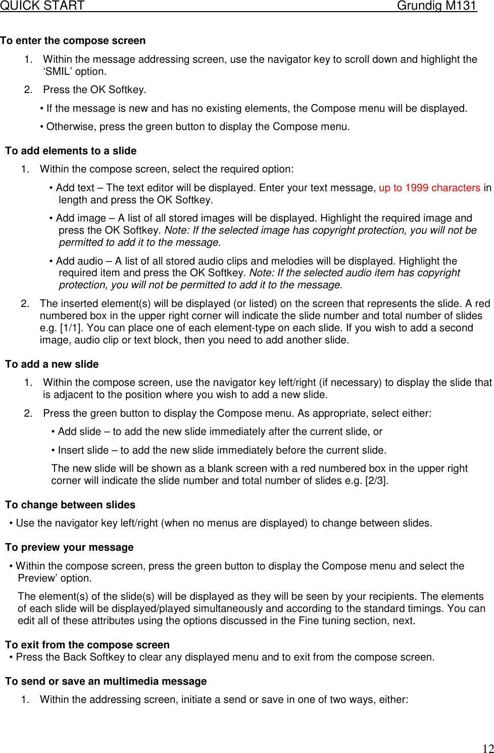 QUICK START    Grundig M131   12To enter the compose screen  1.  Within the message addressing screen, use the navigator key to scroll down and highlight the &lsquo;SMIL&rsquo; option.  2.  Press the OK Softkey.  &bull; If the message is new and has no existing elements, the Compose menu will be displayed.  &bull; Otherwise, press the green button to display the Compose menu.  To add elements to a slide  1.  Within the compose screen, select the required option:  &bull; Add text &ndash; The text editor will be displayed. Enter your text message, up to 1999 characters in length and press the OK Softkey.  &bull; Add image &ndash; A list of all stored images will be displayed. Highlight the required image and press the OK Softkey. Note: If the selected image has copyright protection, you will not be permitted to add it to the message.  &bull; Add audio &ndash; A list of all stored audio clips and melodies will be displayed. Highlight the required item and press the OK Softkey. Note: If the selected audio item has copyright protection, you will not be permitted to add it to the message.  2.  The inserted element(s) will be displayed (or listed) on the screen that represents the slide. A red numbered box in the upper right corner will indicate the slide number and total number of slides e.g. [1/1]. You can place one of each element-type on each slide. If you wish to add a second image, audio clip or text block, then you need to add another slide.   To add a new slide  1.  Within the compose screen, use the navigator key left/right (if necessary) to display the slide that is adjacent to the position where you wish to add a new slide.  2.  Press the green button to display the Compose menu. As appropriate, select either:  &bull; Add slide &ndash; to add the new slide immediately after the current slide, or  &bull; Insert slide &ndash; to add the new slide immediately before the current slide.  The new slide will be shown as a blank screen with a red numbered box in the upper right corner will indicate the slide number and total number of slides e.g. [2/3].   To change between slides  &bull; Use the navigator key left/right (when no menus are displayed) to change between slides.   To preview your message  &bull; Within the compose screen, press the green button to display the Compose menu and select the Preview&rsquo; option.  The element(s) of the slide(s) will be displayed as they will be seen by your recipients. The elements of each slide will be displayed/played simultaneously and according to the standard timings. You can edit all of these attributes using the options discussed in the Fine tuning section, next.   To exit from the compose screen  &bull; Press the Back Softkey to clear any displayed menu and to exit from the compose screen.   To send or save an multimedia message  1.  Within the addressing screen, initiate a send or save in one of two ways, either:  