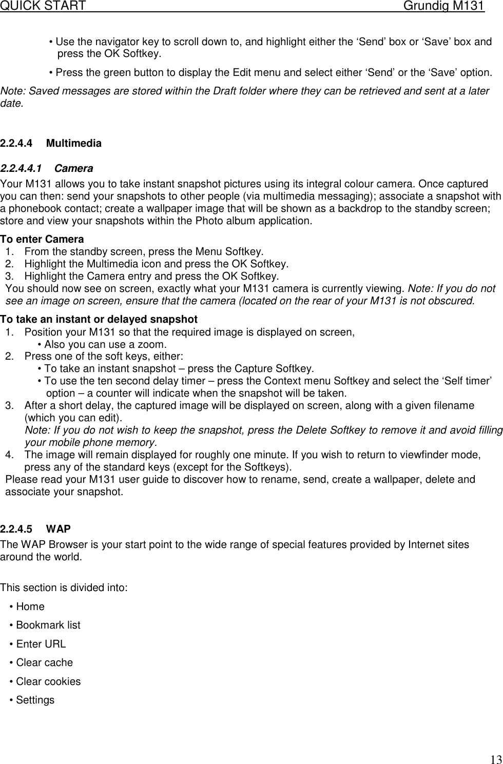 QUICK START    Grundig M131   13&bull; Use the navigator key to scroll down to, and highlight either the &lsquo;Send&rsquo; box or &lsquo;Save&rsquo; box and press the OK Softkey.  &bull; Press the green button to display the Edit menu and select either &lsquo;Send&rsquo; or the &lsquo;Save&rsquo; option. Note: Saved messages are stored within the Draft folder where they can be retrieved and sent at a later date.   2.2.4.4 Multimedia 2.2.4.4.1 Camera Your M131 allows you to take instant snapshot pictures using its integral colour camera. Once captured you can then: send your snapshots to other people (via multimedia messaging); associate a snapshot with a phonebook contact; create a wallpaper image that will be shown as a backdrop to the standby screen; store and view your snapshots within the Photo album application.  To enter Camera  1.  From the standby screen, press the Menu Softkey.  2.  Highlight the Multimedia icon and press the OK Softkey.  3.  Highlight the Camera entry and press the OK Softkey.  You should now see on screen, exactly what your M131 camera is currently viewing. Note: If you do not see an image on screen, ensure that the camera (located on the rear of your M131 is not obscured.  To take an instant or delayed snapshot  1.  Position your M131 so that the required image is displayed on screen,  &bull; Also you can use a zoom. 2.  Press one of the soft keys, either:  &bull; To take an instant snapshot &ndash; press the Capture Softkey.  &bull; To use the ten second delay timer &ndash; press the Context menu Softkey and select the &lsquo;Self timer&rsquo; option &ndash; a counter will indicate when the snapshot will be taken.  3.  After a short delay, the captured image will be displayed on screen, along with a given filename (which you can edit).  Note: If you do not wish to keep the snapshot, press the Delete Softkey to remove it and avoid filling your mobile phone memory.  4.  The image will remain displayed for roughly one minute. If you wish to return to viewfinder mode, press any of the standard keys (except for the Softkeys).  Please read your M131 user guide to discover how to rename, send, create a wallpaper, delete and associate your snapshot.   2.2.4.5 WAP The WAP Browser is your start point to the wide range of special features provided by Internet sites around the world.  This section is divided into: &bull; Home &bull; Bookmark list &bull; Enter URL &bull; Clear cache &bull; Clear cookies &bull; Settings    