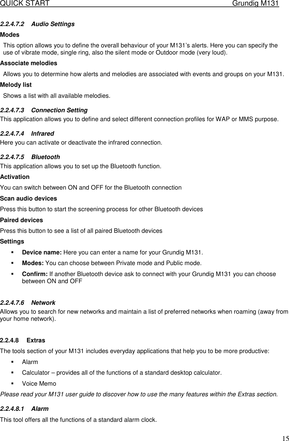 QUICK START    Grundig M131   152.2.4.7.2 Audio Settings Modes  This option allows you to define the overall behaviour of your M131&rsquo;s alerts. Here you can specify the use of vibrate mode, single ring, also the silent mode or Outdoor mode (very loud). Associate melodies  Allows you to determine how alerts and melodies are associated with events and groups on your M131.  Melody list Shows a list with all available melodies. 2.2.4.7.3 Connection Setting This application allows you to define and select different connection profiles for WAP or MMS purpose. 2.2.4.7.4 Infrared Here you can activate or deactivate the infrared connection. 2.2.4.7.5 Bluetooth This application allows you to set up the Bluetooth function. Activation You can switch between ON and OFF for the Bluetooth connection Scan audio devices Press this button to start the screening process for other Bluetooth devices Paired devices Press this button to see a list of all paired Bluetooth devices Settings !  Device name: Here you can enter a name for your Grundig M131. !  Modes: You can choose between Private mode and Public mode. !  Confirm: If another Bluetooth device ask to connect with your Grundig M131 you can choose between ON and OFF  2.2.4.7.6 Network Allows you to search for new networks and maintain a list of preferred networks when roaming (away from your home network).   2.2.4.8 Extras The tools section of your M131 includes everyday applications that help you to be more productive:  !  Alarm !  Calculator &ndash; provides all of the functions of a standard desktop calculator.  !  Voice Memo Please read your M131 user guide to discover how to use the many features within the Extras section.  2.2.4.8.1 Alarm This tool offers all the functions of a standard alarm clock. 