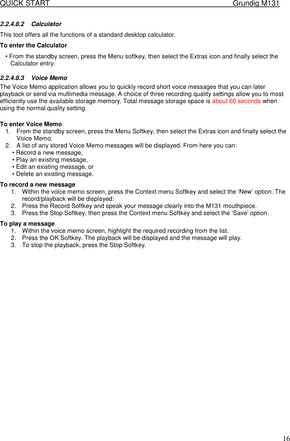 QUICK START    Grundig M131   162.2.4.8.2 Calculator  This tool offers all the functions of a standard desktop calculator.  To enter the Calculator  &bull; From the standby screen, press the Menu softkey, then select the Extras icon and finally select the Calculator entry.  2.2.4.8.3 Voice Memo The Voice Memo application allows you to quickly record short voice messages that you can later playback or send via multimedia message. A choice of three recording quality settings allow you to most efficiently use the available storage memory. Total message storage space is about 60 seconds when using the normal quality setting.   To enter Voice Memo  1.  From the standby screen, press the Menu Softkey, then select the Extras icon and finally select the Voice Memo. 2.  A list of any stored Voice Memo messages will be displayed. From here you can:  &bull; Record a new message,  &bull; Play an existing message,  &bull; Edit an existing message, or  &bull; Delete an existing message.  To record a new message  1.  Within the voice memo screen, press the Context menu Softkey and select the &lsquo;New&rsquo; option. The record/playback will be displayed:  2.  Press the Record Softkey and speak your message clearly into the M131 mouthpiece.  3.  Press the Stop Softkey, then press the Context menu Softkey and select the &lsquo;Save&rsquo; option.  To play a message  1.  Within the voice memo screen, highlight the required recording from the list.  2.  Press the OK Softkey. The playback will be displayed and the message will play.  3.  To stop the playback, press the Stop Softkey.                         