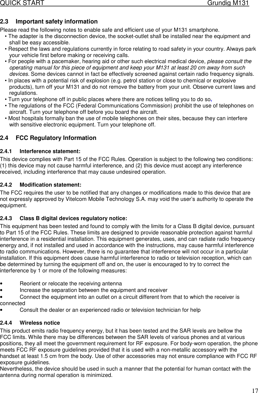 QUICK START    Grundig M131   172.3  Important safety information  Please read the following notes to enable safe and efficient use of your M131 smartphone.  &bull; The adapter is the disconnection device, the socket-outlet shall be installed near the equipment and shall be easy accessible. &bull; Respect the laws and regulations currently in force relating to road safety in your country. Always park your vehicle first before making or receiving calls.  &bull; For people with a pacemaker, hearing aid or other such electrical medical device, please consult the operating manual for this piece of equipment and keep your M131 at least 20 cm away from such devices. Some devices cannot in fact be effectively screened against certain radio frequency signals.  &bull; In places with a potential risk of explosion (e.g. petrol station or close to chemical or explosive products), turn off your M131 and do not remove the battery from your unit. Observe current laws and regulations.  &bull; Turn your telephone off in public places where there are notices telling you to do so,  &bull; The regulations of the FCC (Federal Communications Commission) prohibit the use of telephones on aircraft. Turn your telephone off before you board the aircraft.  &bull; Most hospitals formally ban the use of mobile telephones on their sites, because they can interfere with sensitive electronic equipment. Turn your telephone off. 2.4  FCC Regulatory Information 2.4.1 Interference statement: This device complies with Part 15 of the FCC Rules. Operation is subject to the following two conditions: (1) this device may not cause harmful interference, and (2) this device must accept any interference received, including interference that may cause undesired operation. 2.4.2 Modification statement: The FCC requires the user to be notified that any changes or modifications made to this device that are not expressly approved by Vitelcom Mobile Technology S.A. may void the user&rsquo;s authority to operate the equipment. 2.4.3  Class B digital devices regulatory notice: This equipment has been tested and found to comply with the limits for a Class B digital device, pursuant to Part 15 of the FCC Rules. These limits are designed to provide reasonable protection against harmful interference in a residential installation. This equipment generates, uses, and can radiate radio frequency energy and, if not installed and used in accordance with the instructions, may cause harmful interference to radio communications. However, there is no guarantee that interference will not occur in a particular installation. If this equipment does cause harmful interference to radio or television reception, which can be determined by turning the equipment off and on, the user is encouraged to try to correct the interference by 1 or more of the following measures:  &bull;  Reorient or relocate the receiving antenna &bull;  Increase the separation between the equipment and receiver &bull;  Connect the equipment into an outlet on a circuit different from that to which the receiver is connected &bull;  Consult the dealer or an experienced radio or television technician for help 2.4.4 Wireless notice This product emits radio frequency energy, but it has been tested and the SAR levels are bellow the FCC limits. While there may be differences between the SAR levels of various phones and at various positions, they all meet the government requirement for RF exposure. For body-worn operation, the phone meets FCC RF exposure guidelines provided that it is used with a non-metallic accessory with the handset at least 1.5 cm from the body. Use of other accessories may not ensure compliance with FCC RF exposure guidelines. Nevertheless, the device should be used in such a manner that the potential for human contact with the antenna during normal operation is minimized. 