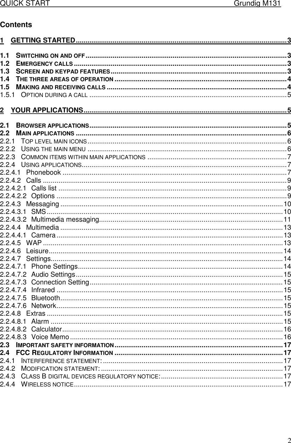 QUICK START    Grundig M131   2Contents  1 GETTING STARTED.............................................................................................................3 1.1 SWITCHING ON AND OFF........................................................................................................3 1.2 EMERGENCY CALLS ..............................................................................................................3 1.3 SCREEN AND KEYPAD FEATURES...........................................................................................3 1.4 THE THREE AREAS OF OPERATION .........................................................................................4 1.5 MAKING AND RECEIVING CALLS .............................................................................................4 1.5.1 OPTION DURING A CALL ......................................................................................................5 2 YOUR APPLICATIONS.........................................................................................................5 2.1 BROWSER APPLICATIONS......................................................................................................5 2.2 MAIN APPLICATIONS .............................................................................................................6 2.2.1 TOP LEVEL MAIN ICONS.......................................................................................................6 2.2.2 USING THE MAIN MENU .......................................................................................................6 2.2.3 COMMON ITEMS WITHIN MAIN APPLICATIONS ........................................................................7 2.2.4 USING APPLICATIONS..........................................................................................................7 2.2.4.1 Phonebook ....................................................................................................................7 2.2.4.2 Calls ..............................................................................................................................9 2.2.4.2.1 Calls list ......................................................................................................................9 2.2.4.2.2 Options .......................................................................................................................9 2.2.4.3 Messaging ...................................................................................................................10 2.2.4.3.1 SMS..........................................................................................................................10 2.2.4.3.2 Multimedia messaging...............................................................................................11 2.2.4.4 Multimedia ...................................................................................................................13 2.2.4.4.1 Camera.....................................................................................................................13 2.2.4.5 WAP ............................................................................................................................13 2.2.4.6 Leisure.........................................................................................................................14 2.2.4.7 Settings........................................................................................................................14 2.2.4.7.1 Phone Settings..........................................................................................................14 2.2.4.7.2 Audio Settings...........................................................................................................15 2.2.4.7.3 Connection Setting....................................................................................................15 2.2.4.7.4 Infrared .....................................................................................................................15 2.2.4.7.5 Bluetooth...................................................................................................................15 2.2.4.7.6 Network.....................................................................................................................15 2.2.4.8 Extras ..........................................................................................................................15 2.2.4.8.1 Alarm ........................................................................................................................15 2.2.4.8.2 Calculator..................................................................................................................16 2.2.4.8.3 Voice Memo..............................................................................................................16 2.3 IMPORTANT SAFETY INFORMATION.......................................................................................17 2.4 FCC REGULATORY INFORMATION .......................................................................................17 2.4.1 INTERFERENCE STATEMENT:.............................................................................................17 2.4.2 MODIFICATION STATEMENT: ..............................................................................................17 2.4.3 CLASS B DIGITAL DEVICES REGULATORY NOTICE:...............................................................17 2.4.4 WIRELESS NOTICE............................................................................................................17  