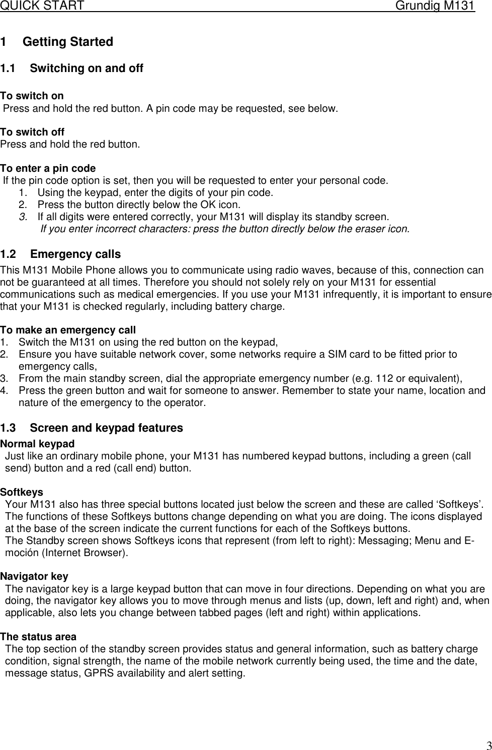 QUICK START    Grundig M131   31 Getting Started 1.1  Switching on and off   To switch on  Press and hold the red button. A pin code may be requested, see below.   To switch off  Press and hold the red button.   To enter a pin code  If the pin code option is set, then you will be requested to enter your personal code. 1.  Using the keypad, enter the digits of your pin code.  2.  Press the button directly below the OK icon. 3.  If all digits were entered correctly, your M131 will display its standby screen.  If you enter incorrect characters: press the button directly below the eraser icon. 1.2 Emergency calls This M131 Mobile Phone allows you to communicate using radio waves, because of this, connection can not be guaranteed at all times. Therefore you should not solely rely on your M131 for essential communications such as medical emergencies. If you use your M131 infrequently, it is important to ensure that your M131 is checked regularly, including battery charge.   To make an emergency call 1.  Switch the M131 on using the red button on the keypad, 2.  Ensure you have suitable network cover, some networks require a SIM card to be fitted prior to emergency calls, 3.  From the main standby screen, dial the appropriate emergency number (e.g. 112 or equivalent), 4.  Press the green button and wait for someone to answer. Remember to state your name, location and nature of the emergency to the operator.  1.3  Screen and keypad features  Normal keypad  Just like an ordinary mobile phone, your M131 has numbered keypad buttons, including a green (call send) button and a red (call end) button.  Softkeys  Your M131 also has three special buttons located just below the screen and these are called &lsquo;Softkeys&rsquo;. The functions of these Softkeys buttons change depending on what you are doing. The icons displayed at the base of the screen indicate the current functions for each of the Softkeys buttons. The Standby screen shows Softkeys icons that represent (from left to right): Messaging; Menu and E-moci&oacute;n (Internet Browser).   Navigator key  The navigator key is a large keypad button that can move in four directions. Depending on what you are doing, the navigator key allows you to move through menus and lists (up, down, left and right) and, when applicable, also lets you change between tabbed pages (left and right) within applications.  The status area  The top section of the standby screen provides status and general information, such as battery charge condition, signal strength, the name of the mobile network currently being used, the time and the date, message status, GPRS availability and alert setting.      